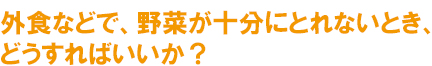 外食などで、野菜が十分にとれないとき、どうすればいいか？