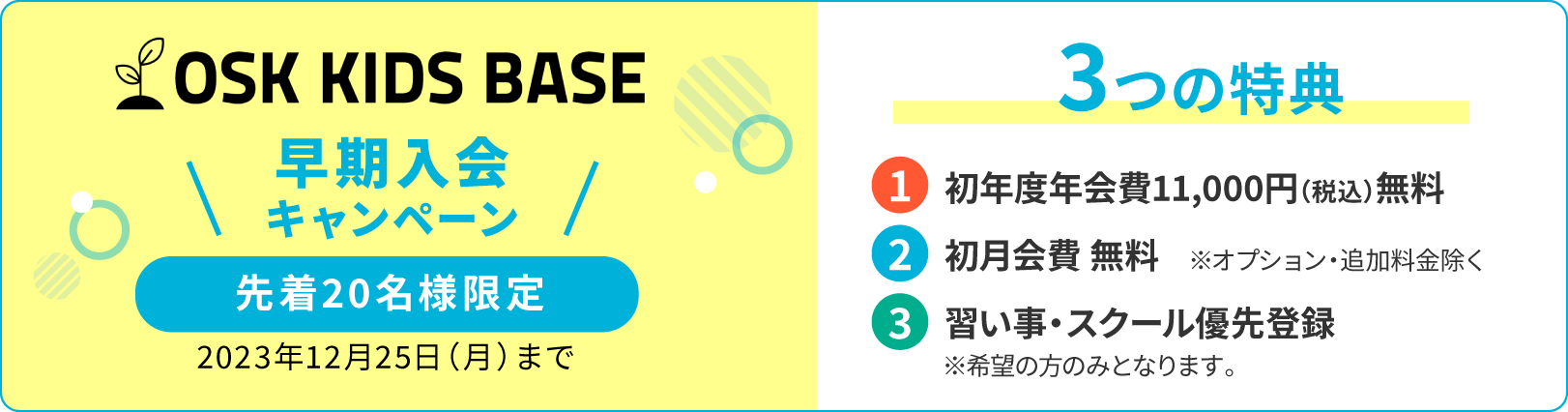 OSK KID BASE 早期入会キャンペーン 先着20名様限定 2023年12月25日（月）まで 3つの特典 1.初年度年会費11,000円（税込）無料 2.初月会費 無料 3.習い事・スクール優先登録