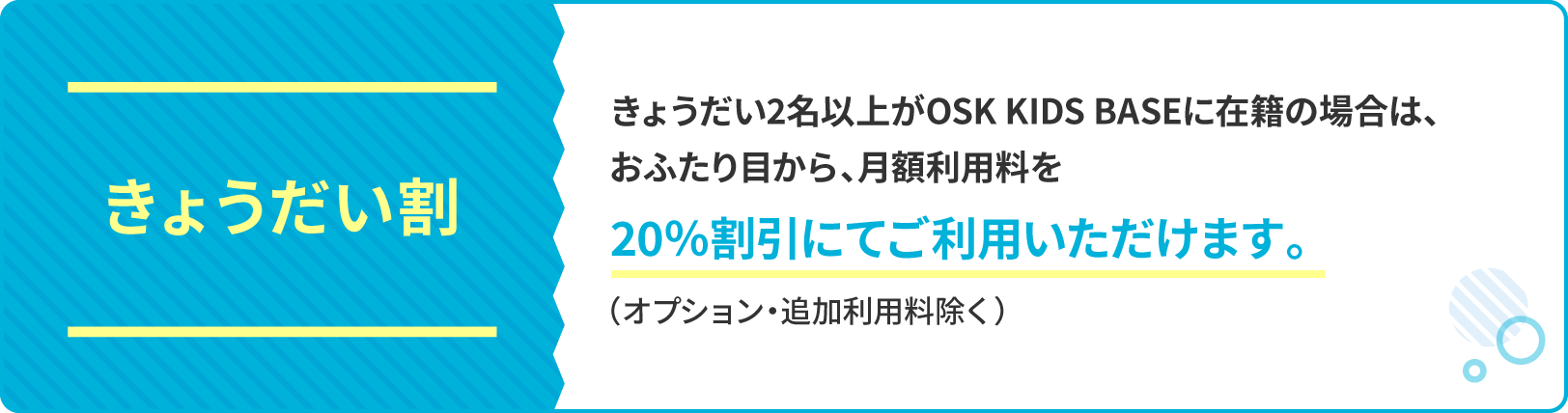 きょうだい割引 きょうだい2名以上がOSK KIDS BASEに在籍の場合は、おふたり目以降の月額利用料を20％割引にてご利用いただけます。（オプション・追加利用料除く）