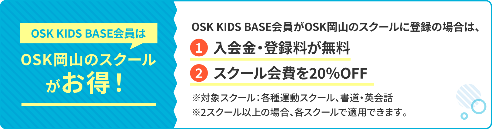 OSK KIDS BASE会員はPSK岡山のスクールがお得！OSK KIDS BASE会員がOSK岡山のスクールに登録の場合は、入会金・登録料が無料 スクール会費を20％OFF ※対象スクール：各種運動スクール、書道・英会話※2スクール以降の登録の場合もそれぞれのスクールで適用