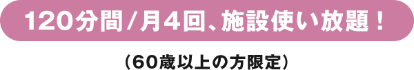 120分間/月4回、施設使い放題！（60歳以上の方限定）